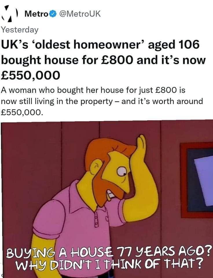 v Metro MetroUK Yesterday UKs oldest homeowner aged 106 bought house for 800 and its now 550000 A woman who bought her house for just 800 is now still living in the property and its worth around 550000 BUYING A HOUSE 77 YEARS AGO WHY DIDNIT T THINK OF THAT