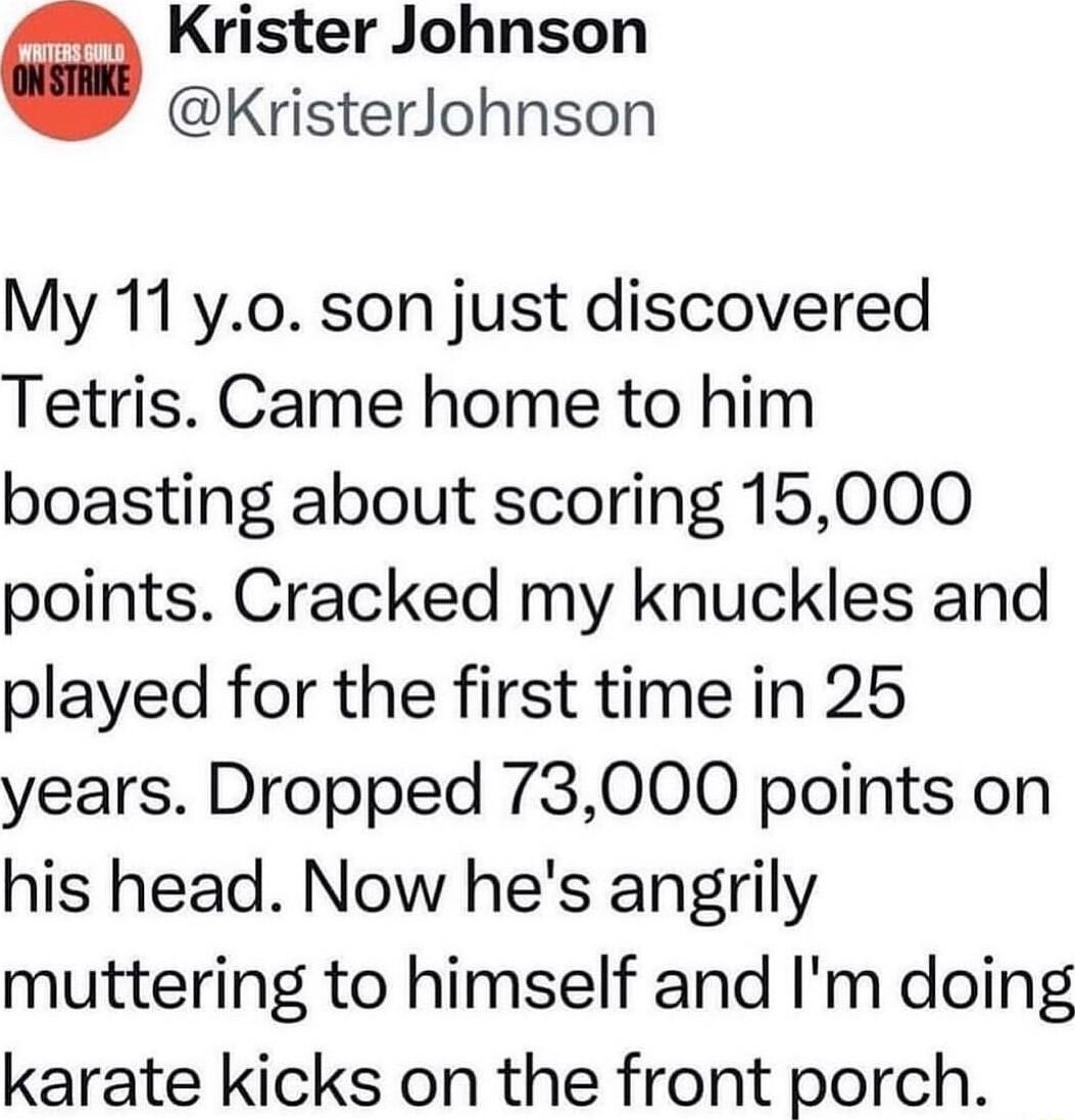 Krister Johnson KristerJohnson My 11 yo son just discovered Tetris Came home to him boasting about scoring 15000 points Cracked my knuckles and played for the first time in 25 years Dropped 73000 points on his head Now hes angrily muttering to himself and Im doing karate kicks on the front porch