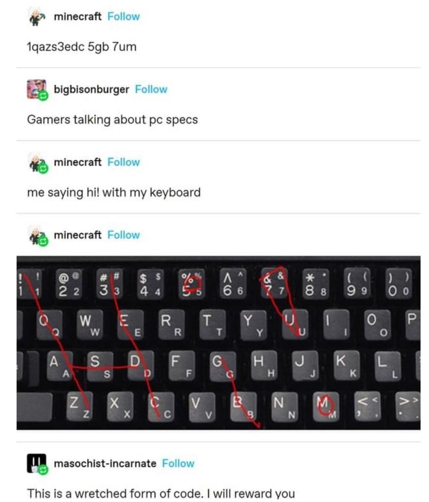 42 minecraft 1gazs3edc 5gb 7um J bigbisonburger Gamers talking about pc specs minecraft me saying hi with my keyboard 44 minecraft ll masochist incarnate This is a wretched form of code will reward you