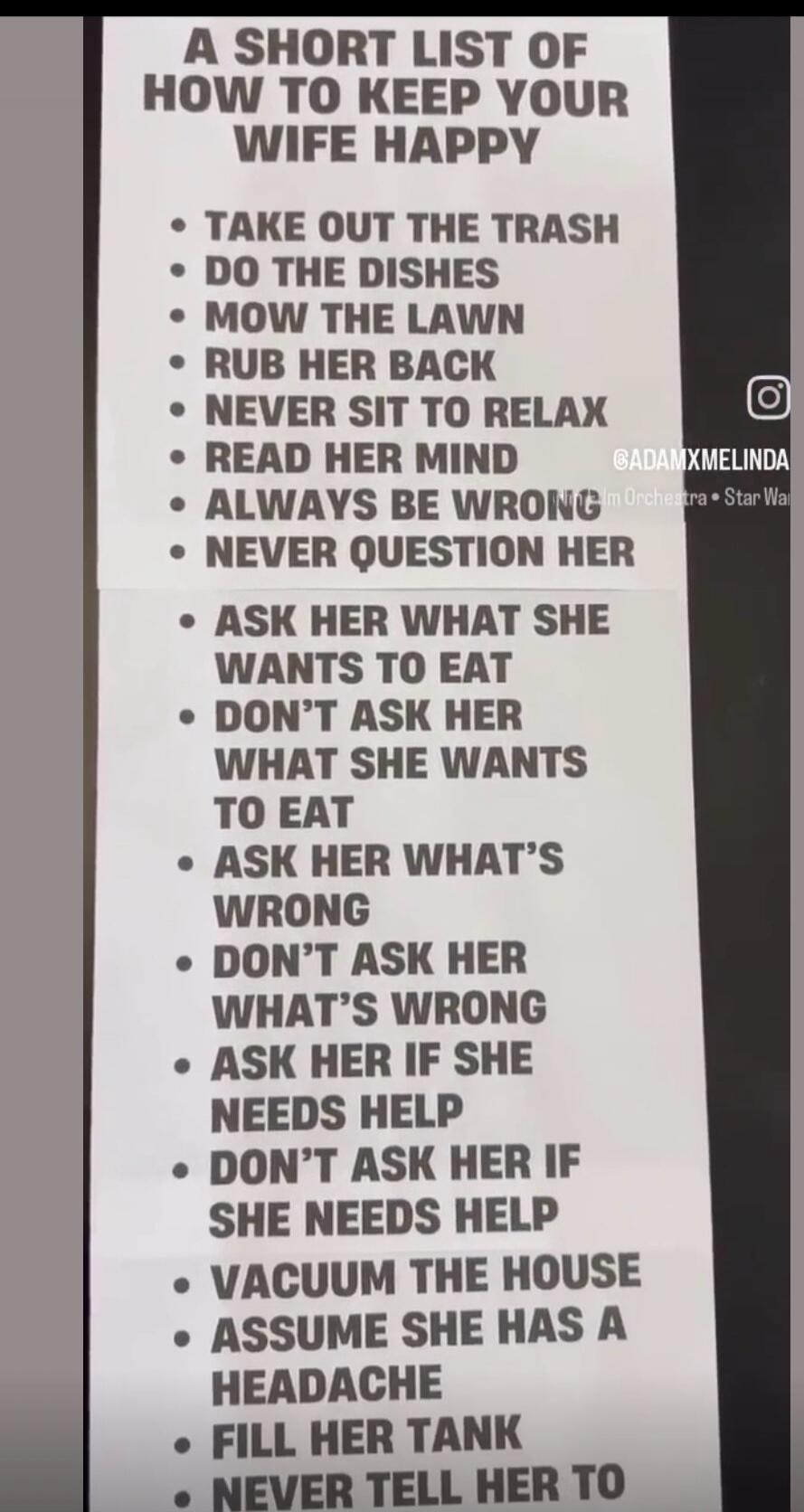 A SHORT LIST OF HOW TO KEEP YOUR WIFE HAPPY. TAKE OUT THE TRASH. DO THE DISHES. MOW THE LAWN. RUB HER BACK. NEVER SIT TO RELAX. READ HER MIND. ALWAYS BE WRONG. NEVER QUESTION HER. ASK HER WHAT SHE WANTS TO EAT. DON'T ASK HER WHAT SHE WANTS TO EAT. ASK HER WHAT'S WRONG. DON'T ASK HER WHAT'S WRONG. ASK HER IF SHE NEEDS HELP. DON'T ASK HER IF SHE NEED