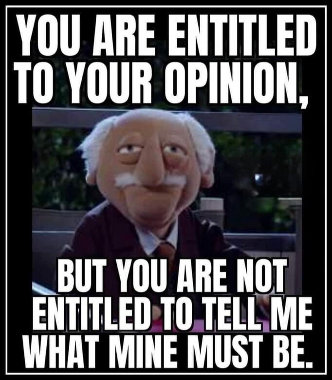 YOU ARE ENTITLED TO YOUR OPINION, BUT YOU ARE NOT ENTITLED TO TELL ME WHAT MINE MUST BE.
