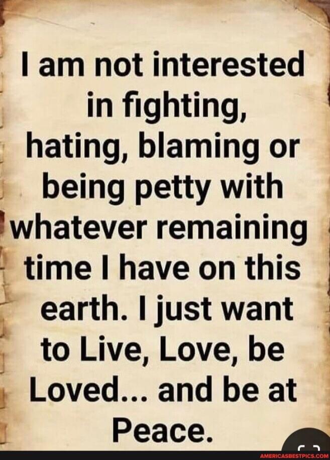 I am not interested in fighting, hating, blaming or being petty with whatever remaining time I have on this earth. I just want to Live, Love, be Loved... and be at Peace.