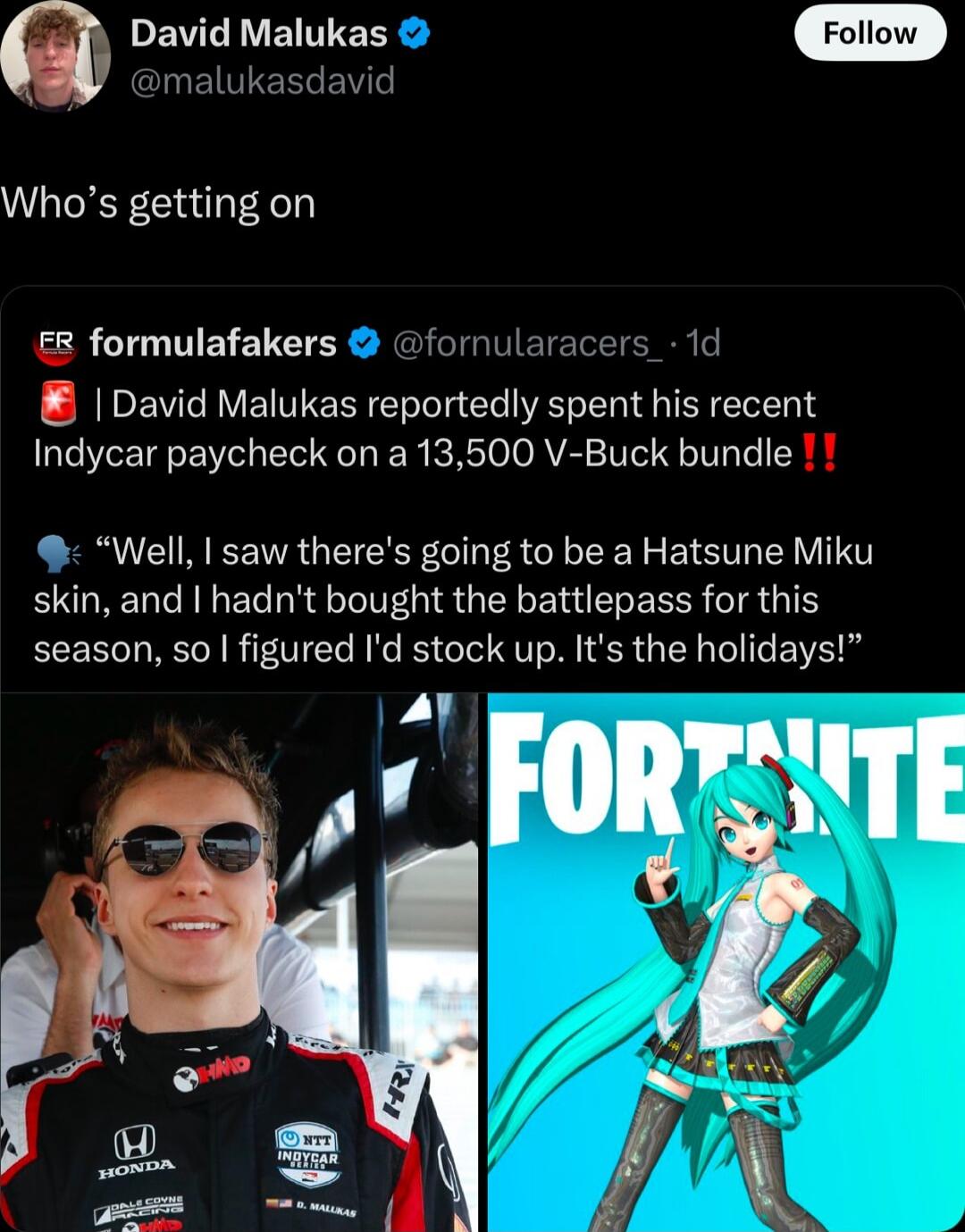 David Malukas Folow J B ER BT Whos getting on R formulafakers fornularacers 1d David Malukas reportedly spent his recent Indycar paycheck on a 13500 V Buck bundle Well I saw theres going to be a Hatsune Miku skin and I hadnt bought the battlepass for this season so figured Id stock up Its the holidays