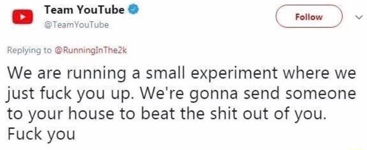 Team YouTube v TeamYouTube o Replying to RunningInThe2k We are running a small experiment where we just fuck you up Were gonna send someone to your house to beat the shit out of you Fuck you