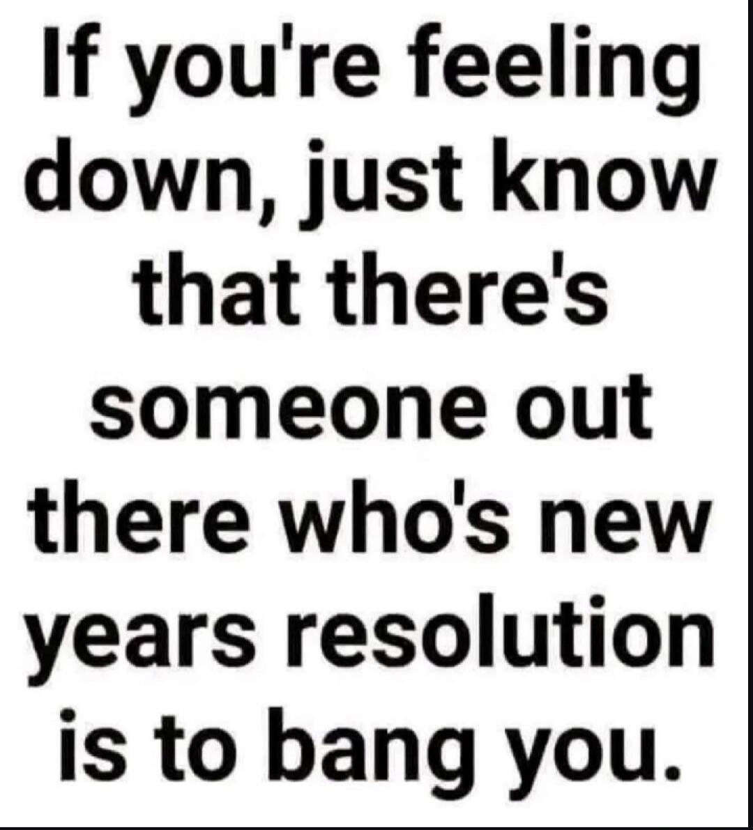 If you're feeling down, just know that there's someone out there who's new years resolution is to bang you.
