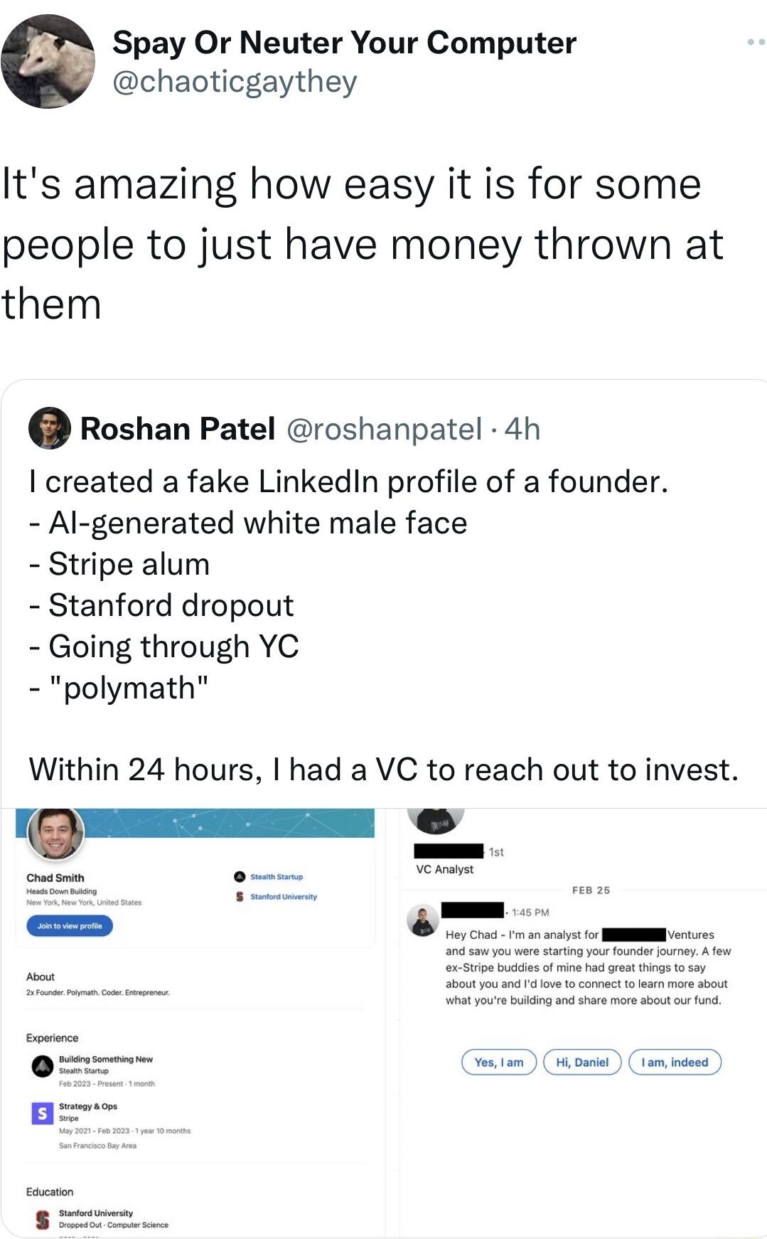 Spay Or Neuter Your Computer chaoticgaythey Its amazing how easy it is for some people to just have money thrown at them Roshan Patel roshanpatel 4h created a fake LinkedIn profile of a founder Al generated white male face Stripe alum Stanford dropout Going through YC polymath Within 24 hours had a VC to reach out to invest _