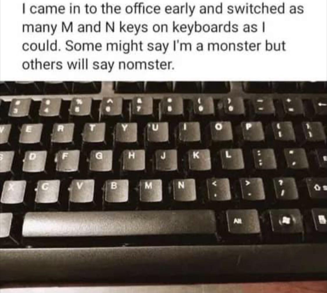 came in to the office early and switched as many M and N keys on keyboards as could Some might say Im a monster but others will say nomster