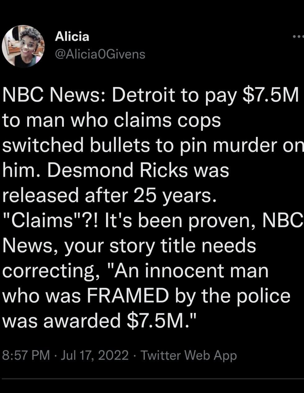 Alicia AliciaOGivens NBC News Detroit to pay 75M to man who claims cops switched bullets to pin murder on him Desmond Ricks was CIEENE A CIGISRYEETEN Claims Its been proven NBC News your story title needs correcting An innocent man WL RNER S 22NV I DN oA d g TN oTo e NEEEWETG R AS VI 857 PM Jul 17 2022 Twitter Web App