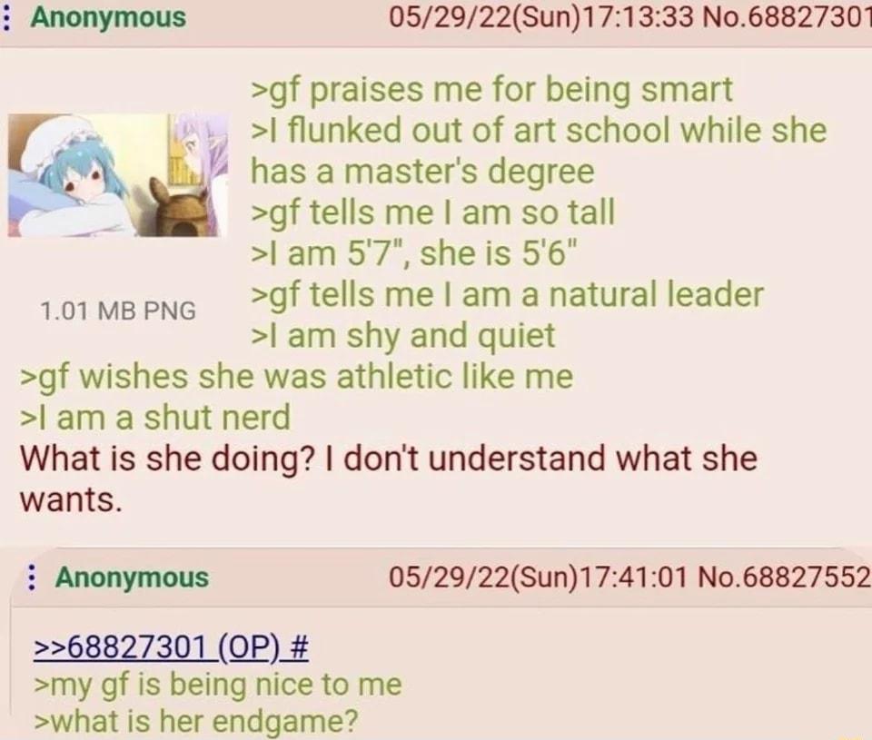 33 No68827301 052922Sun17 gf praises me for being smart I flunked out of art school while she Y has amasters degree gf tells me am so tall l am 57 she is 56 gf tells me am a natural leader l am shy and quiet gf wishes she was athletic like me l am a shut nerd What is she doing dont understand what she wants S 101 MB PNG Anonymous 052922Sun174101 No68827552 2268827301 QP my gf is being nice to me w