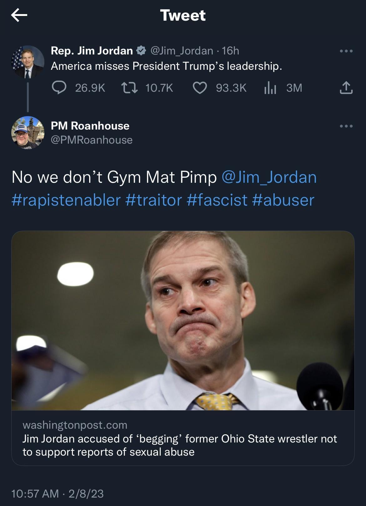 Tweet RepJim Jordan Gjim Jordan 16h America misses President Trumps leadership 0TI i BR Tok S o 2T B T I 1Y PM Roanhouse PMRoanhouse No we dont Gym Mat Pimp Jim_Jordan rapistenabler traitor fascist abuser washingtonpostcom Jim Jordan accused of begging former Ohio State wrestler not to support reports of sexual abuse 1057 AM 2823