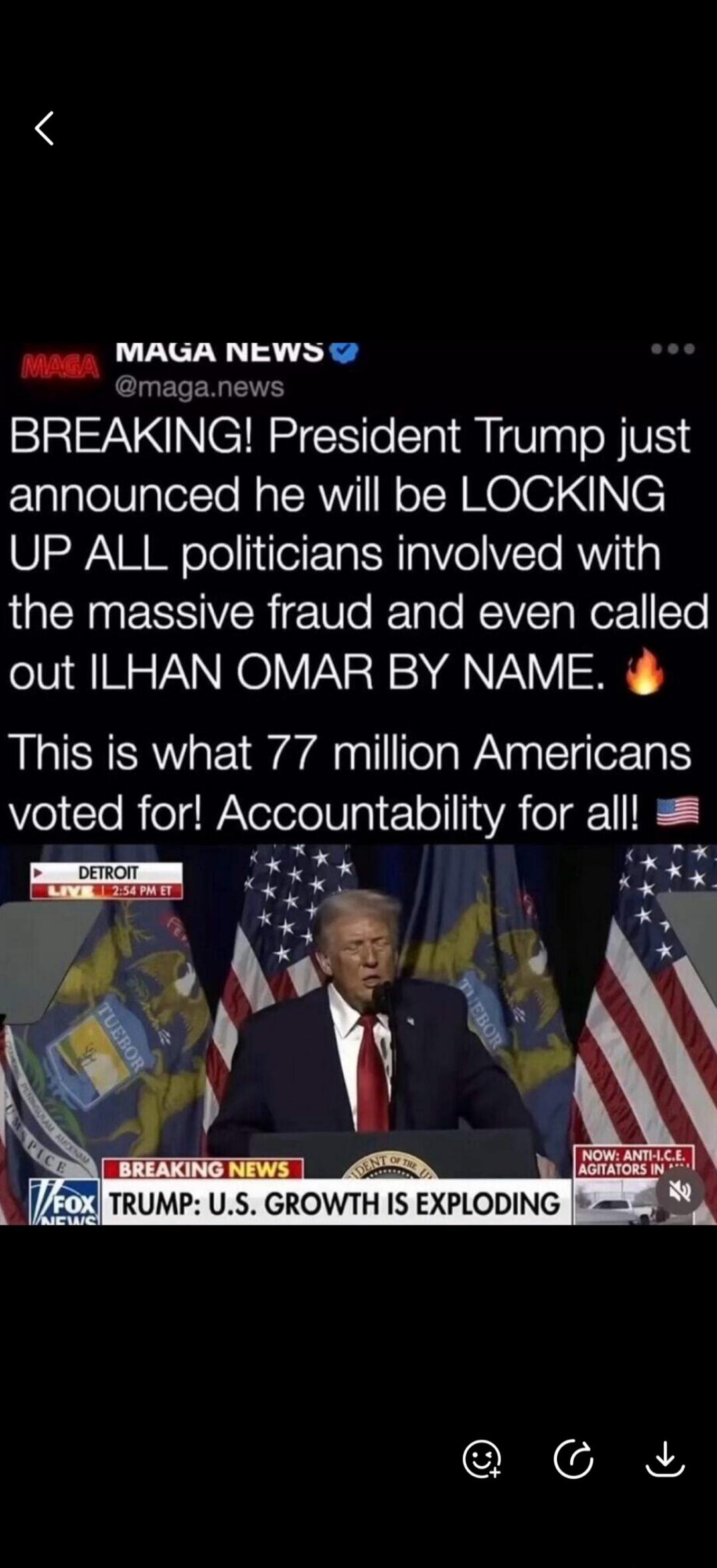 MAGA NEWS @maga.news BREAKING! President Trump just announced he will be LOCKING UP ALL politicians involved with the massive fraud and even called out ILHAN OMAR BY NAME. This is what 77 million Americans voted for! Accountability for all! DETROIT LIVE 2:54 PM ET BREAKING NEWS FOX NEWS TRUMP: U.S. GROWTH IS EXPLODING NOW: ANTI-I.C.E. AGITATORS IN.