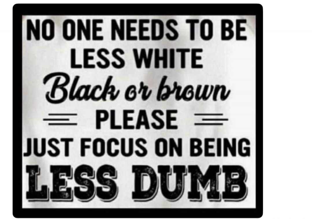 NO ONE NEEDS TO BE LESS WHITE Black or brown PLEASE JUST FOCUS ON BEING LESS DUMB