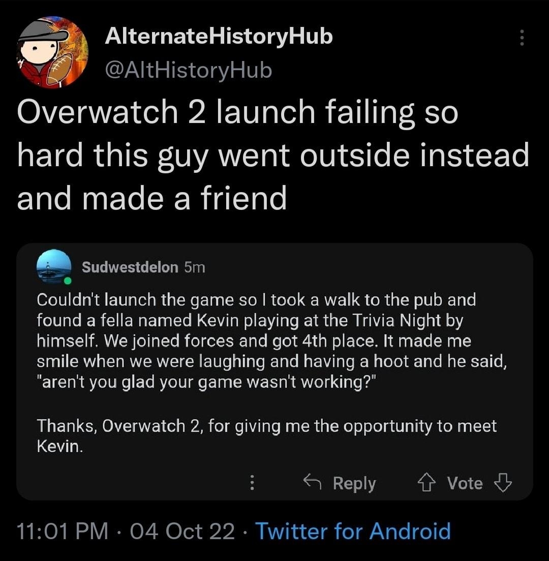 PTG ETE B STV T AltHistoryHub Overwatch 2 launch failing so ETC RGTER NAWT JeIV ST RIS EETe and made a friend Couldnt launch the game so took a walk to the pub and found a fella named Kevin playing at the Trivia Night by himself We joined forces and got 4th place It made me smile when we were laughing and having a hoot and he said arent you glad your game wasnt working Thanks Overwatch 2 for givin