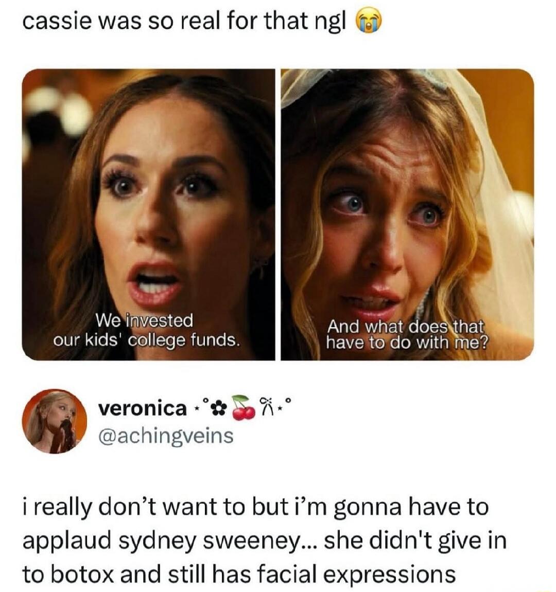 cassie was so real for that ngl 😭 We invested our kids' college funds. And what does that have to do with me? i really don't want to but i'm gonna have to applaud sydney sweeney... she didn't give in to botox and still has facial expressions