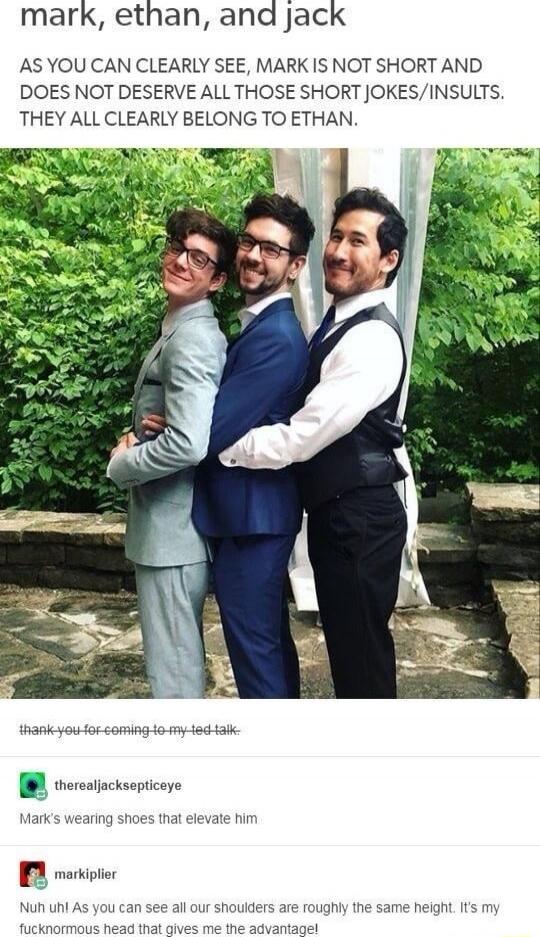 mark, ethan, and jack
AS YOU CAN CLEARLY SEE, MARK IS NOT SHORT AND DOES NOT DESERVE ALL THOSE SHORT JOKES/INSULTS. THEY ALL CLEARLY BELONG TO ETHAN.

thank-you for coming to my TED talk.
therealjacksepticeye
Mark's wearing shoes that elevate him
Nuh uh! As you can see all our shoulders are roughly the same height. It's my fuckn' head that gives me