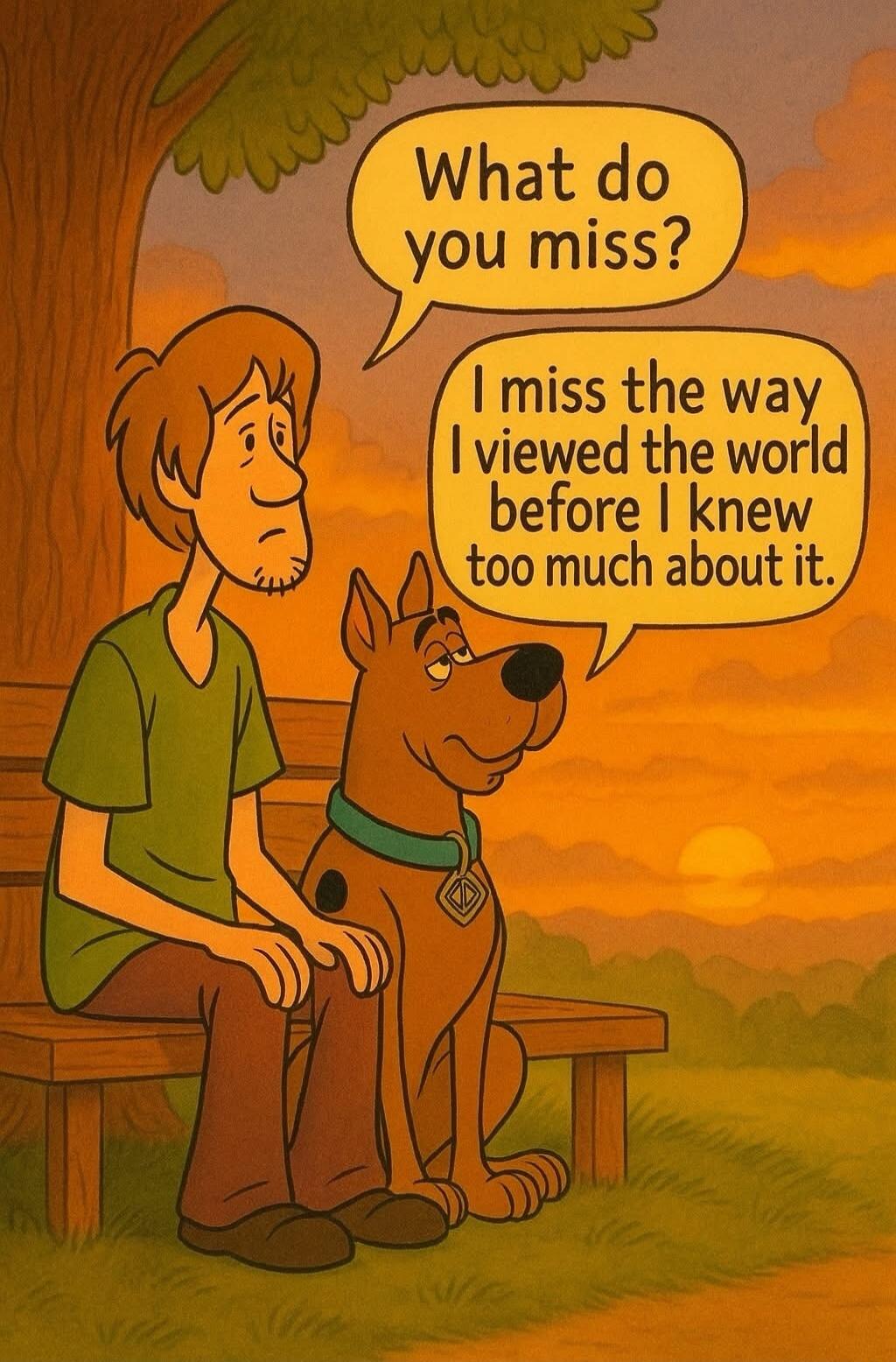 What do you miss?
I miss the way I viewed the world before I knew too much about it.