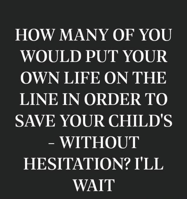 HOW MANY OF YOU W0101 DR Uk I 010 24 OWN LIFE ON THE LINE IN ORDER TO SAVE YOUR CHILDS WITHOUT HESITATION ILL WAIT