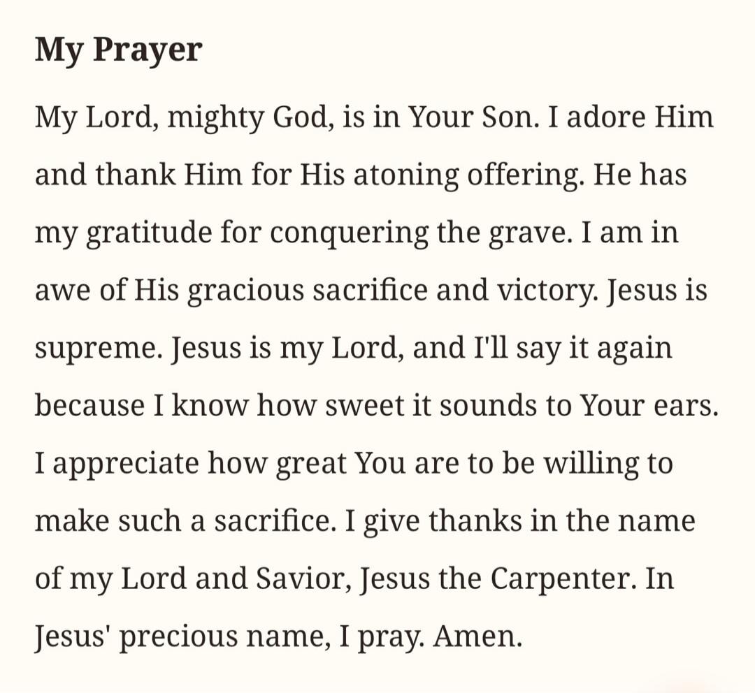 My Prayer. My Lord, mighty God, is in Your Son. I adore Him and thank Him for His atoning offering. He has my gratitude for conquering the grave. I am in awe of His gracious sacrifice and victory. Jesus is supreme. Jesus is my Lord, and I'll say it again because I know how sweet it sounds to Your ears. I appreciate how great You are to be willing t