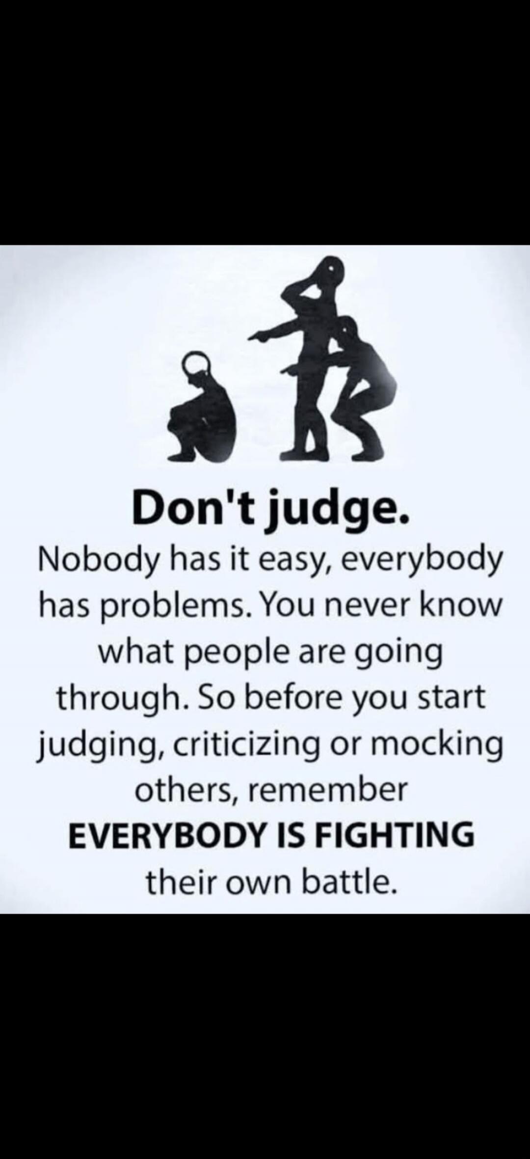 Don't judge. Nobody has it easy, everybody has problems. You never know what people are going through. So before you start judging, criticizing or mocking others, remember EVERYBODY IS FIGHTING their own battle.