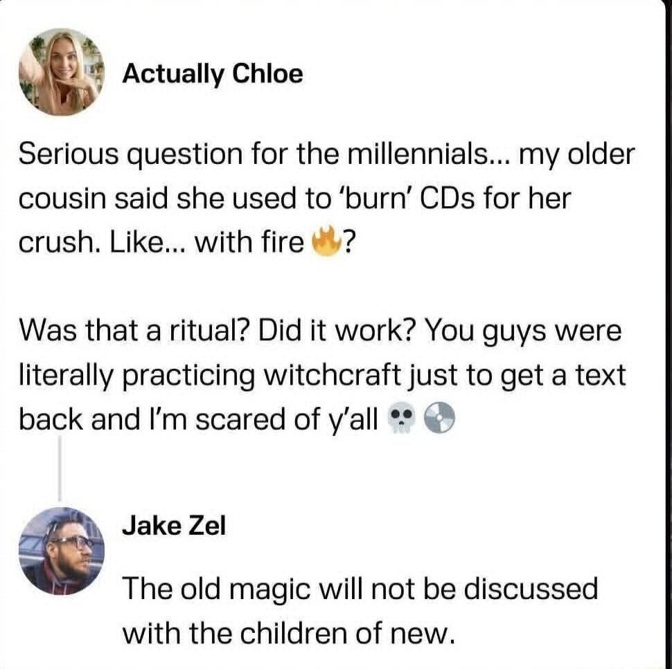 Seriously question for the millennials... my older cousin said she used to 'burn' CDs for her crush. Like... with fire 🔥 Was that a ritual? Did it work? You guys were literally practicing witchcraft just to get a text back and I’m scared of y’all 💀🌗

Jake Zel: The old magic will not be discussed with the children of new.