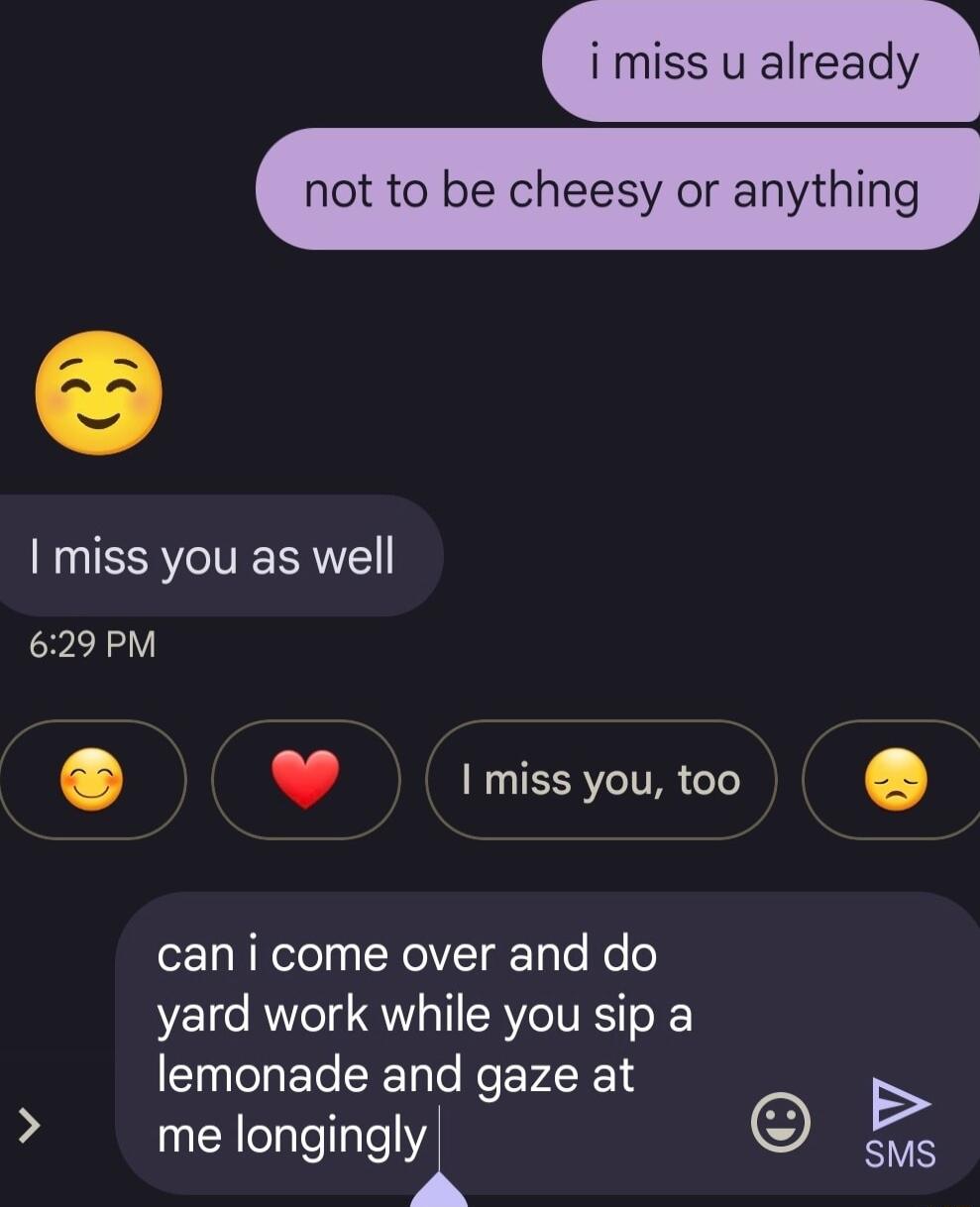 i miss u already not to be cheesy or anything miss you as well 629 PM J miss you too can i come over and do yard work while you sip a lemonade and gaze at B me Iongingl 5