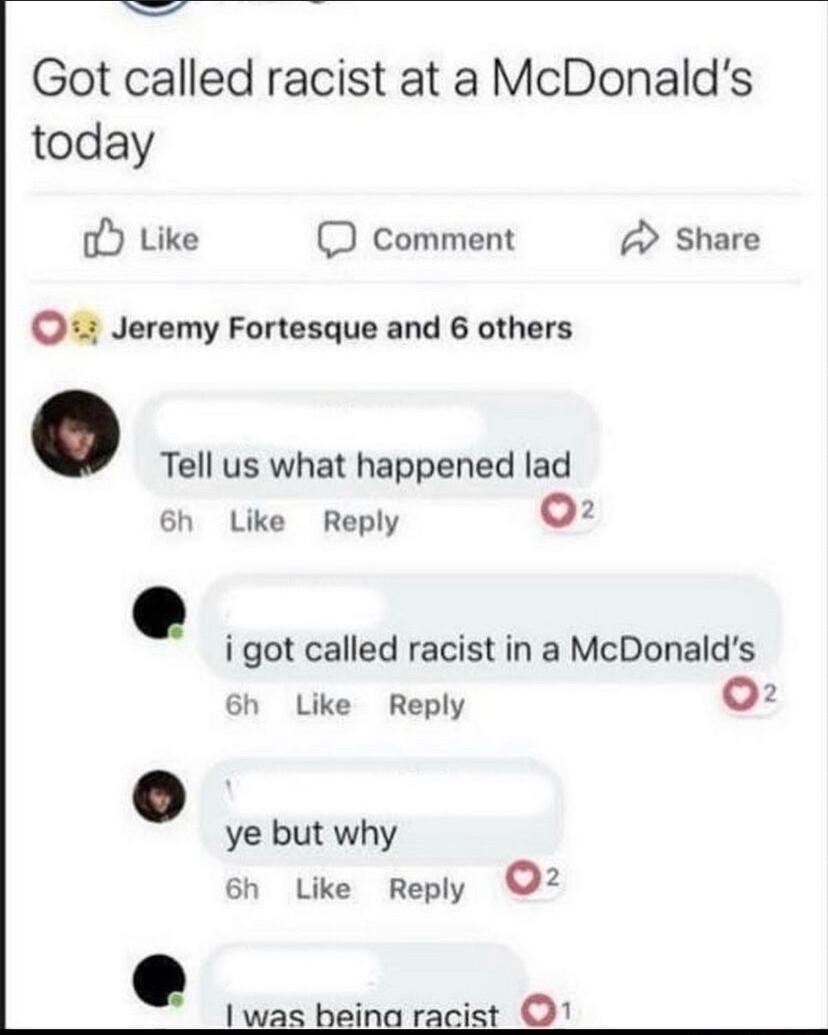 Got called racist at a McDonalds today o Like D cComment A Share Jeremy Fortesque and 6 others Tell us what happened lad 6h Like Reply 1 i got called racist in a McDonalds 6h Like Reply v ye but why 6h Like Reply 2 was beina racist 1