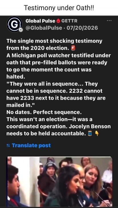 Testimony under Oath!! Global Pulse GETTR @GlobalPulse · 07/20/2026 The single most shocking testimony from the 2020 election. A Michigan poll watcher testified under oath that pre-filled ballots were ready to go the moment the count was halted. 