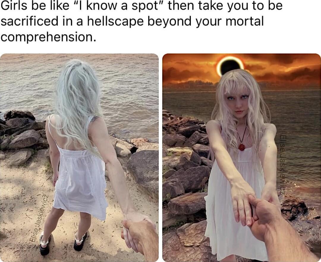 Girls be like I know a spot then take you to be sacrificed in a hellscape beyond your mortal comprehension