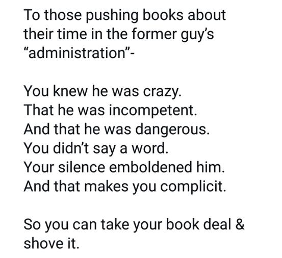 To those pushing books about their time in the former guys administration You knew he was crazy That he was incompetent And that he was dangerous You didnt say a word Your silence emboldened him And that makes you complicit So you can take your book deal shove it