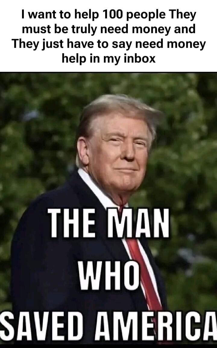 I want to help 100 people They must be truly need money and They just have to say need money help in my inbox THE MAN WHO SAVED AMERICA