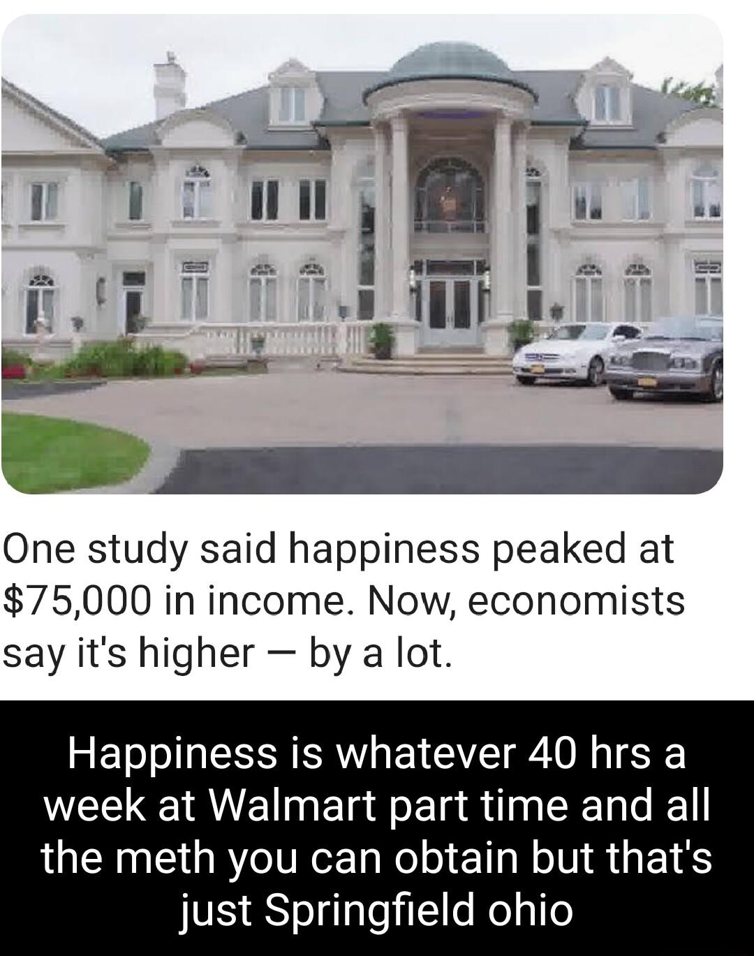 One study said happiness peaked at 75000 in income Now economists say its higher by a lot Happiness is whatever 40 hrs a WEE AUl Ela T CEL L the meth you can obtain but thats just Springfield ohio