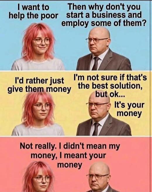I want to help the poor. Then why don't you start a business and employ some of them? I'd rather just give them money. I'm not sure if that's the best solution, but ok... It's your money. Not really. I didn't mean my money, I meant your money.