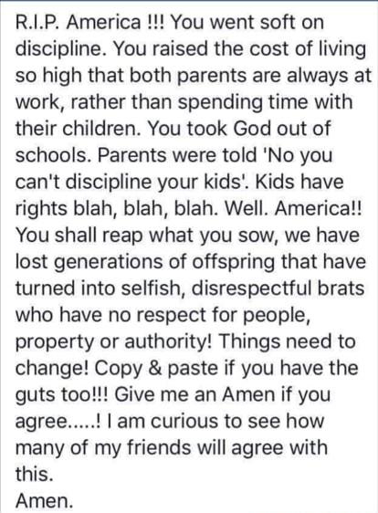 RIP America You went soft on discipline You raised the cost of living so high that both parents are always at work rather than spending time with their children You took God out of schools Parents were told No you cant discipline your kids Kids have rights blah blah blah Well America You shall reap what you sow we have lost generations of offspring that have turned into selfish disrespectful brats