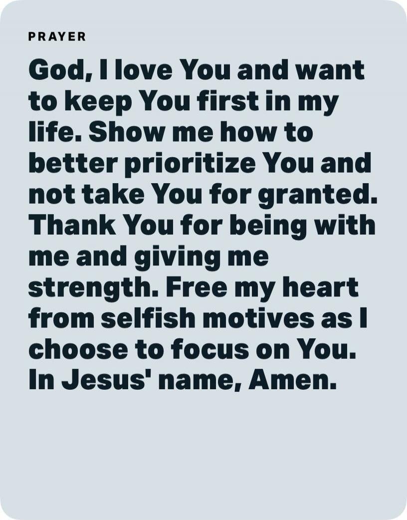 God, I love You and want to keep You first in my life. Show me how to better prioritize You and not take You for granted. Thank You for being with me and giving me strength. Free my heart from selfish motives as I choose to focus on You. In Jesus' name, Amen.