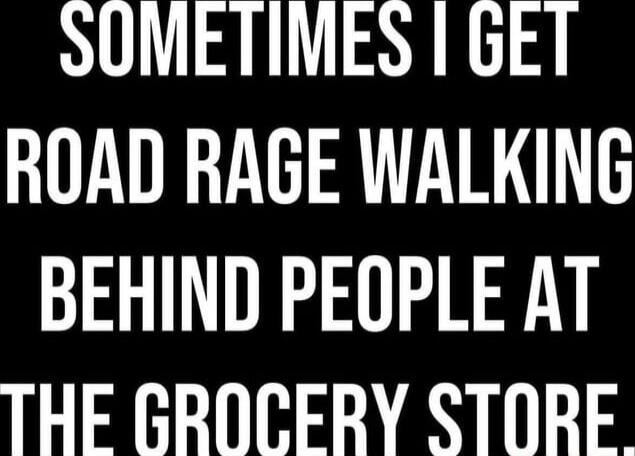 SOMETIMES I GET ROAD RAGE WALKING BEHIND PEOPLE AT THE GROCERY STORE.
