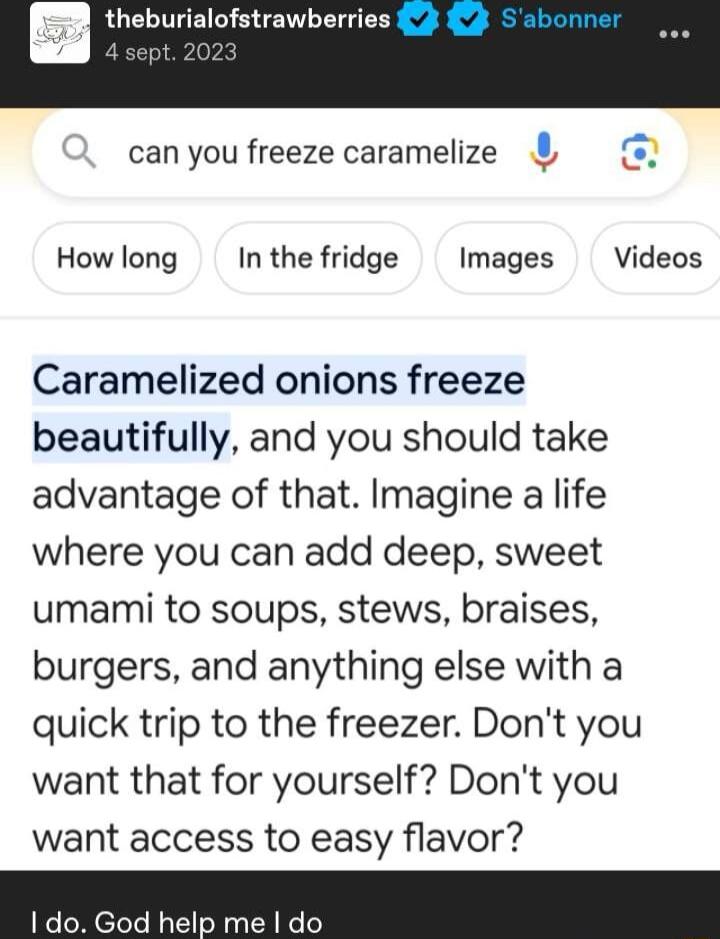 burialofstrawberries 3 can you freeze caramelize How long In the fridge Images Videos Caramelized onions freeze beautifully and you should take advantage of that Imagine a life where you can add deep sweet umami to soups stews braises burgers and anything else with a quick trip to the freezer Dont you want that for yourself Dont you want access to easy flavor 1 do God help me do