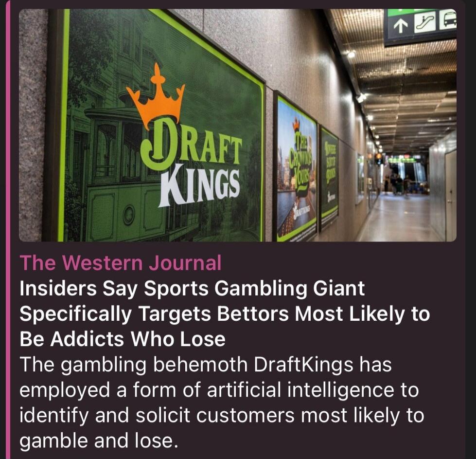 The Western Journal Insiders Say Sports Gambling Giant Specifically Targets Bettors Most Likely to Be Addicts Who Lose The gambling behemoth DraftKings has employed a form of artificial intelligence to identify and solicit customers most likely to gamble and lose. DRAFT KINGS