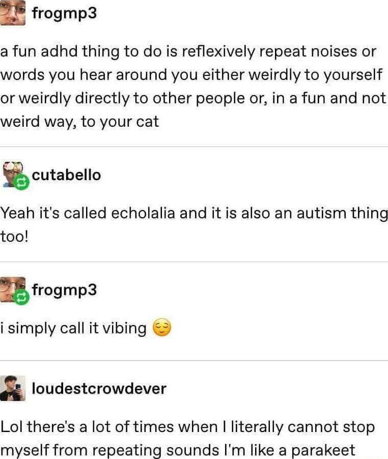 n frogmp3 a fun adhd thing to do is reflexively repeat noises or words you hear around you either weirdly to yourself or weirdly directly to other people or in a fun and not weird way to your cat gcutabello Yeah its called echolalia and it is also an autism thing too nfrogmp3 i simply call it vibing i loudestcrowdever Lol theres a lot of times when literally cannot stop myself from repeating sound