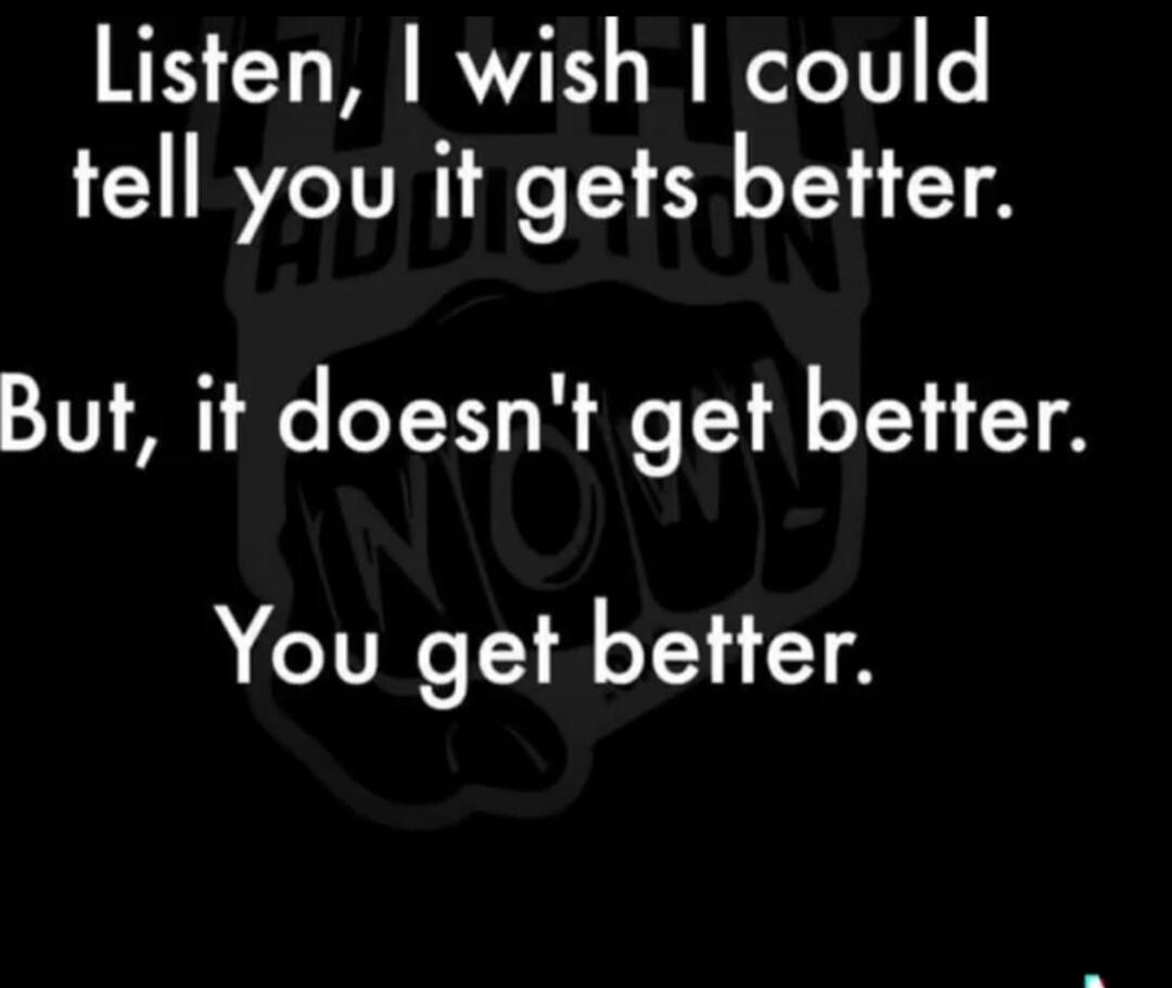 Listen, I wish I could tell you it gets better. But, it doesn't get better. You get better.