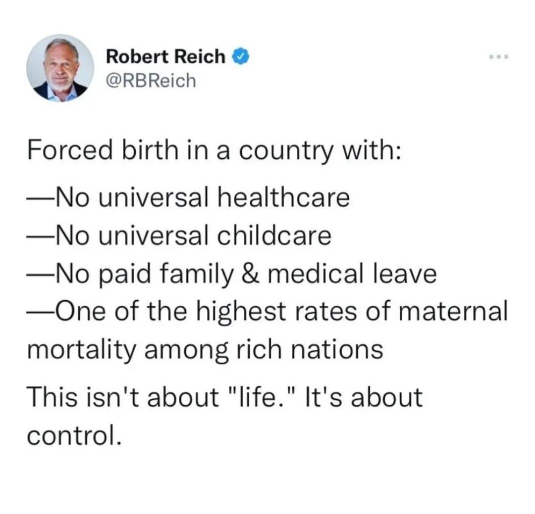 Robert Reich RBReich Forced birth in a country with No universal healthcare No universal childcare No paid family medical leave One of the highest rates of maternal mortality among rich nations This isnt about life Its about control