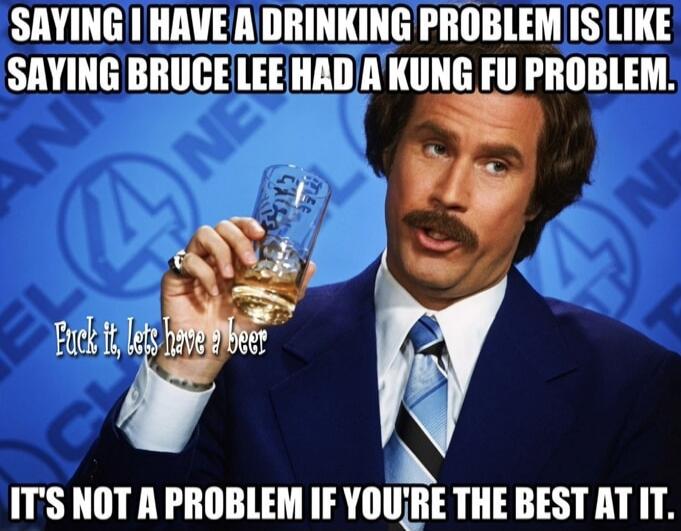 SAYING I HAVE A DRINKING PROBLEM IS LIKE SAYING BRUCE LEE HAD A KUNG FU PROBLEM. Fuck it, lets have a beer IT'S NOT A PROBLEM IF YOU'RE THE BEST AT IT.