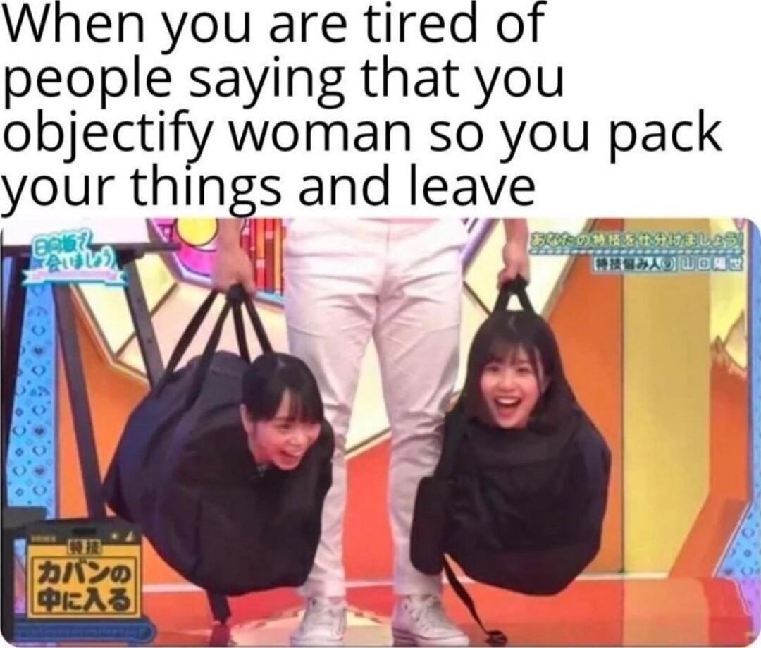 When you are tired of people saying that you objectify woman so you pack your things and leave