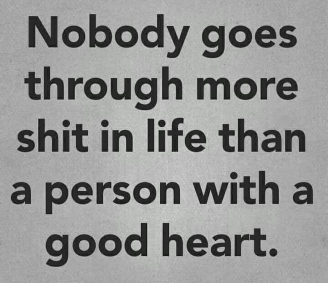 Nobody goes through more shit in life than a person with a good heart.