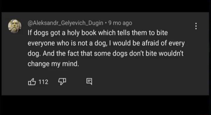 Aleksandr_Gelyevich_Dugin 9 mo ago 1f dogs got a holy book which tells them to bite everyone who is not a dog would be affaid of every dog And the fact that some dogs dont bite wouldrt change my mind 2 GP g