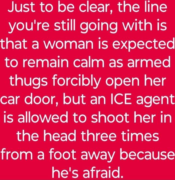 Just to be clear, the line you're still going with is that a woman is expected to remain calm as armed thugs forcibly open her car door, but an ICE agent is allowed to shoot her in the head three times from a foot away because he's afraid.