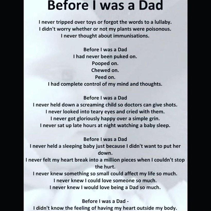 Betore was a Dad never tripped over toys or forgot the words to a lullaby didnt worry whether or not my plants were poisonous never thought about immunisations Before was a Dad had never been puked on Pooped on Chewed on Peed on I had complete control of my mind and thoughts Before was a Dad I never held down a screaming child so doctors can give shots never looked into teary eyes and cried with t