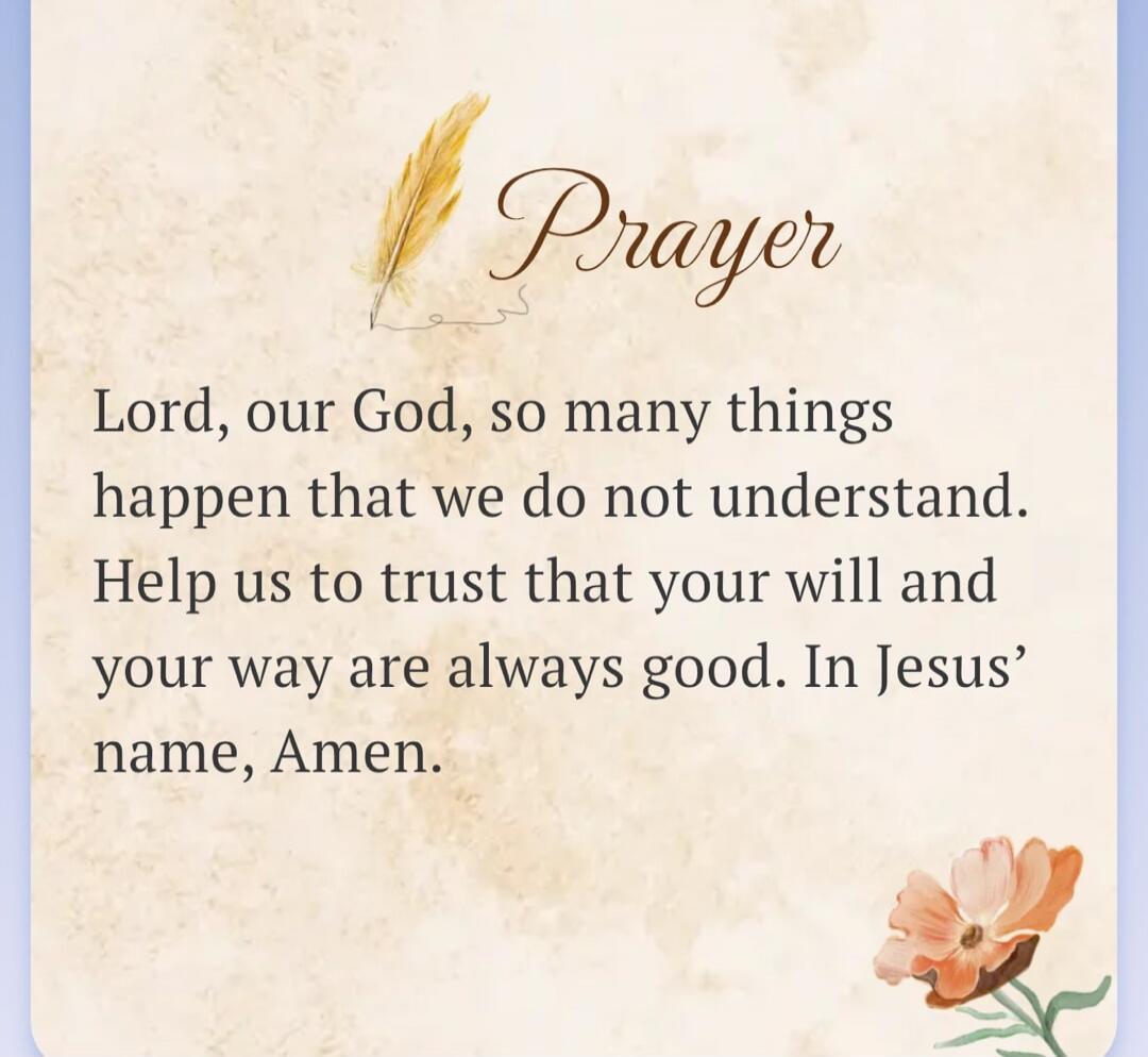 Prayer Lord, our God, so many things happen that we do not understand. Help us to trust that your will and your way are always good. In Jesus' name, Amen.