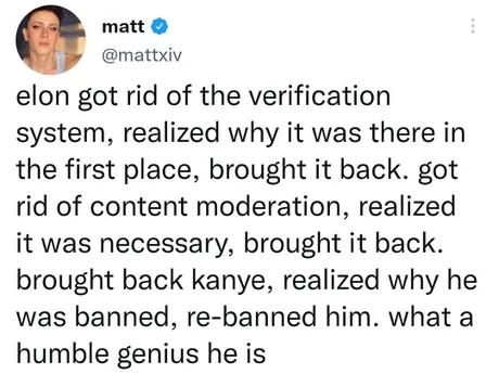 matt mattxiv elon got rid of the verification system realized why it was there in the first place brought it back got rid of content moderation realized it was necessary brought it back brought back kanye realized why he was banned re banned him what a humble genius he is