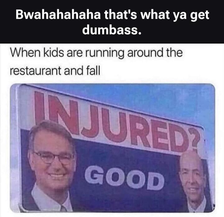 Bwahahahaha that's what ya get dumbass. When kids are running around the restaurant and fall. INJURED? GOOD