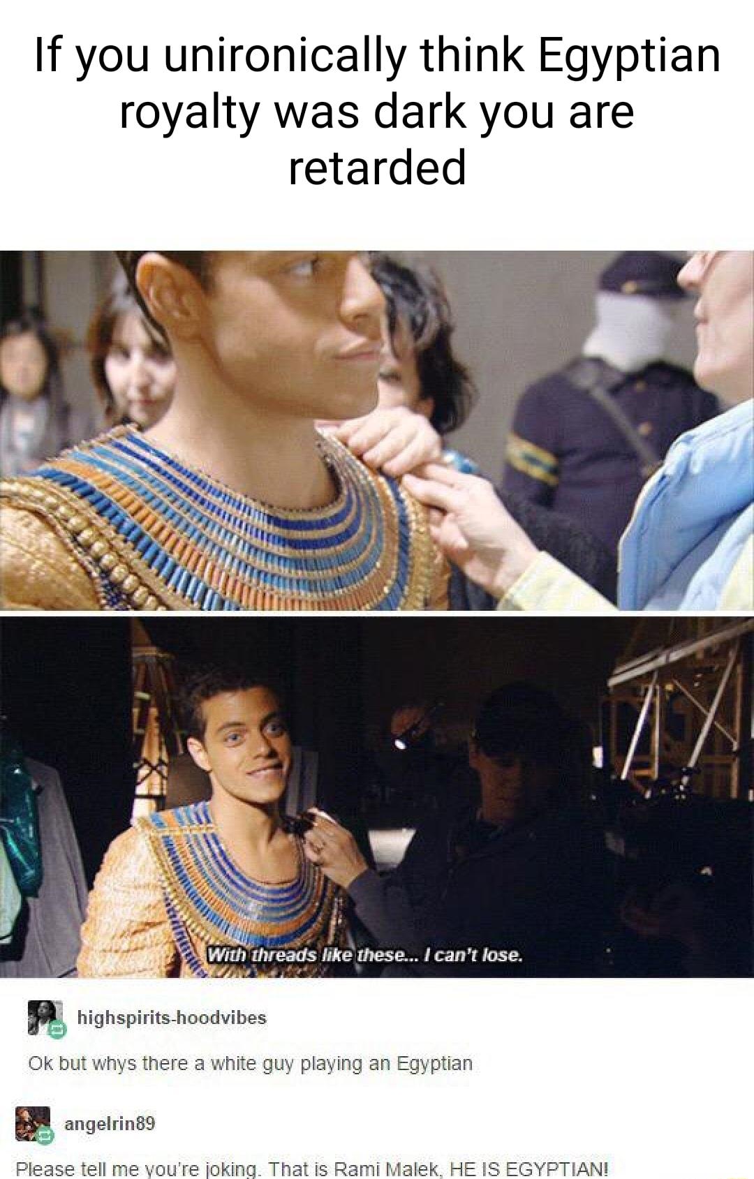 If you unironically think Egyptian royalty was dark you are retarded With threads like these cant lose T L LR e highspirits hoodvibes Ok but whys there a white guy playing an Egyptian angelrin89 Please tell me voure joking That is Rami Malek HE IS EGYPTIAN
